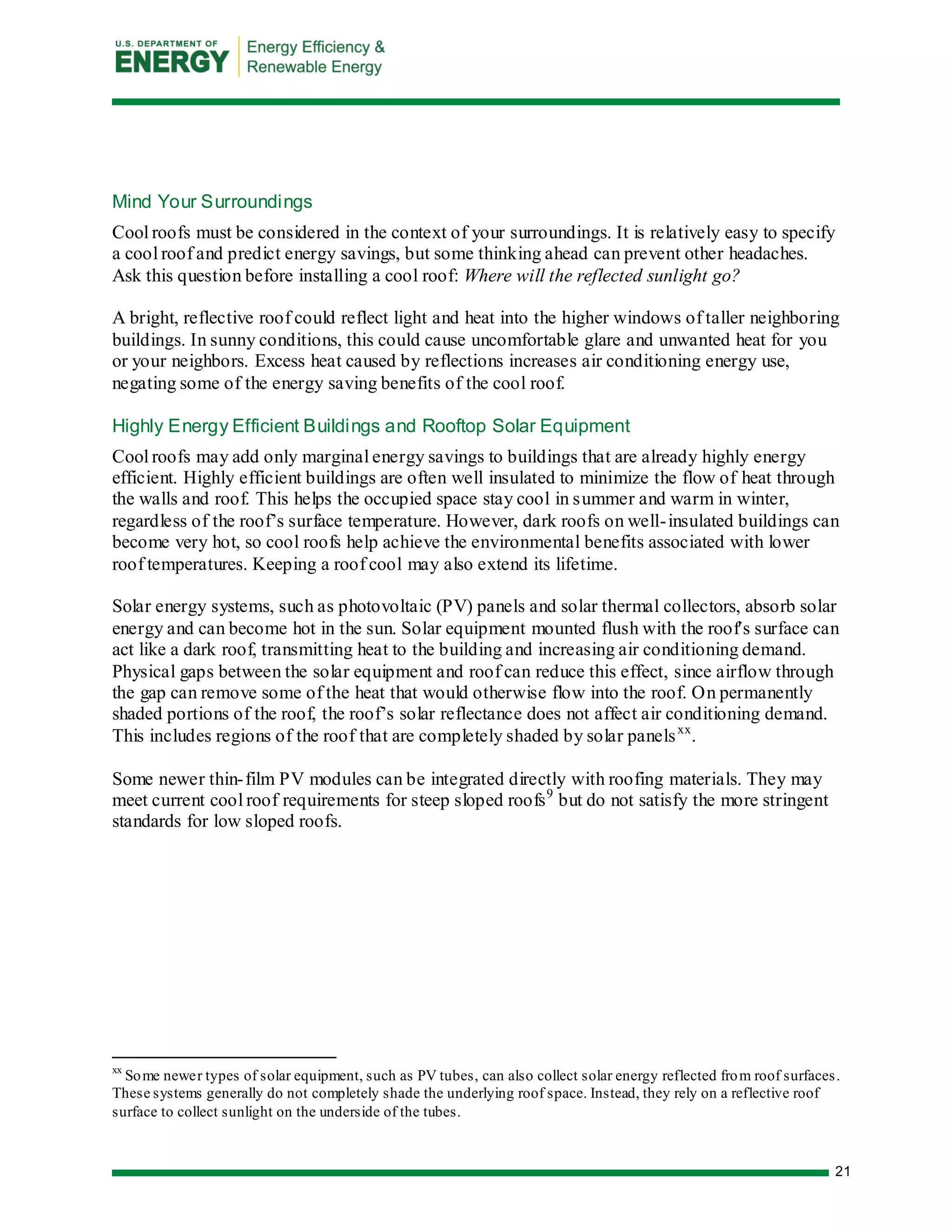 21 
Mind Your Surroundings 
Cool roofs must be considered in the context of your surroundings. It is relatively easy to specify a cool roof and predict energy savings, but some thinking ahead can prevent other headaches. Ask this question before installing a cool roof: Where will the reflected sunlight go? 
A bright, reflective roof could reflect light and heat into the higher windows of taller neighboring buildings. In sunny conditions, this could cause uncomfortable glare and unwanted heat for you or your neighbors. Excess heat caused by reflections increases air conditioning energy use, negating some of the energy saving benefits of the cool roof. 
Highly Energy Efficient Buildings and Rooftop Solar Equipment 
Cool roofs may add only marginal energy savings to buildings that are already highly energy efficient. Highly efficient buildings are often well insulated to minimize the flow of heat through the walls and roof. This helps the occupied space stay cool in summer and warm in winter, regardless of the roof’s surface temperature. However, dark roofs on well-insulated buildings can become very hot, so cool roofs help achieve the environmental benefits associated with lower roof temperatures. Keeping a roof cool may also extend its lifetime. 
Solar energy systems, such as photovoltaic (PV) panels and solar thermal collectors, absorb solar energy and can become hot in the sun. Solar equipment mounted flush with the roof's surface can act like a dark roof, transmitting heat to the building and increasing air conditioning demand. Physical gaps between the solar equipment and roof can reduce this effect, since airflow through the gap can remove some of the heat that would otherwise flow into the roof. On permanently shaded portions of the roof, the roof’s solar reflectance does not affect air conditioning demand. This includes regions of the roof that are completely shaded by solar panelsxx. 
Some newer thin-film PV modules can be integrated directly with roofing materials. They may meet current cool roof requirements for steep sloped roofs9 but do not satisfy the more stringent standards for low sloped roofs. 
xx Some newer types of solar equipment, such as PV tubes, can also collect solar energy reflected from roof surfaces. These systems generally do not completely shade the underlying roof space. Instead, they rely on a reflective roof surface to collect sunlight on the underside of the tubes.  