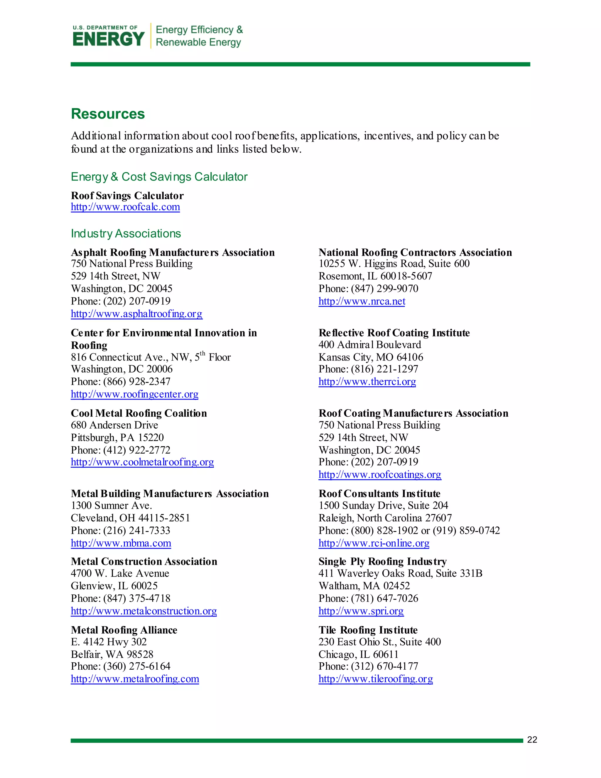 22 
Resources 
Additional information about cool roof benefits, applications, incentives, and policy can be found at the organizations and links listed below. 
Energy & Cost Savings Calculator 
Roof Savings Calculator 
http://www.roofcalc.com 
Industry Associations 
Asphalt Roofing Manufacturers Association 
750 National Press Building 
529 14th Street, NW Washington, DC 20045 Phone: (202) 207-0919 
http://www.asphaltroofing.org 
Center for Environmental Innovation in Roofing 
816 Connecticut Ave., NW, 5th Floor 
Washington, DC 20006 
Phone: (866) 928-2347 
http://www.roofingcenter.org 
Cool Metal Roofing Coalition 
680 Andersen Drive Pittsburgh, PA 15220 Phone: (412) 922-2772 
http://www.coolmetalroofing.org 
Metal Building Manufacturers Association 
1300 Sumner Ave. 
Cleveland, OH 44115-2851 
Phone: (216) 241-7333 
http://www.mbma.com 
Metal Construction Association 
4700 W. Lake Avenue Glenview, IL 60025 
Phone: (847) 375-4718 
http://www.metalconstruction.org 
Metal Roofing Alliance E. 4142 Hwy 302 Belfair, WA 98528 Phone: (360) 275-6164 
http://www.metalroofing.com 
National Roofing Contractors Association 
10255 W. Higgins Road, Suite 600 Rosemont, IL 60018-5607 Phone: (847) 299-9070 
http://www.nrca.net 
Reflective Roof Coating Institute 
400 Admiral Boulevard 
Kansas City, MO 64106 
Phone: (816) 221-1297 
http://www.therrci.org 
Roof Coating Manufacturers Association 
750 National Press Building 
529 14th Street, NW Washington, DC 20045 Phone: (202) 207-0919 
http://www.roofcoatings.org 
Roof Consultants Institute 
1500 Sunday Drive, Suite 204 Raleigh, North Carolina 27607 Phone: (800) 828-1902 or (919) 859-0742 
http://www.rci-online.org 
Single Ply Roofing Industry 
411 Waverley Oaks Road, Suite 331B 
Waltham, MA 02452 Phone: (781) 647-7026 
http://www.spri.org 
Tile Roofing Institute 
230 East Ohio St., Suite 400 Chicago, IL 60611 Phone: (312) 670-4177 
http://www.tileroofing.org 
 