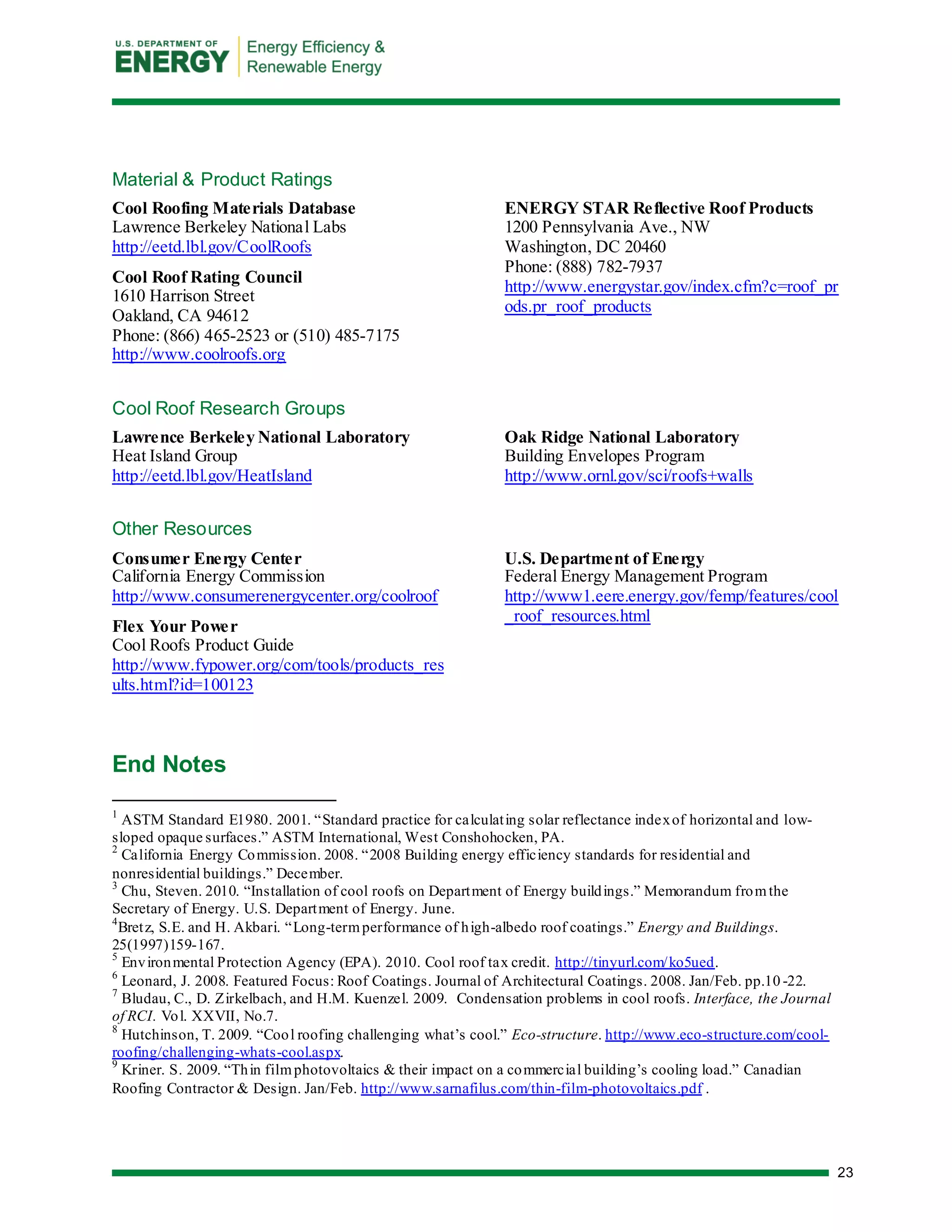 23 
Material & Product Ratings 
Cool Roofing Materials Database 
Lawrence Berkeley National Labs 
http://eetd.lbl.gov/CoolRoofs 
Cool Roof Rating Council 
1610 Harrison Street Oakland, CA 94612 
Phone: (866) 465-2523 or (510) 485-7175 
http://www.coolroofs.org 
ENERGY STAR Reflective Roof Products 
1200 Pennsylvania Ave., NW Washington, DC 20460 
Phone: (888) 782-7937 
http://www.energystar.gov/index.cfm?c=roof_prods.pr_roof_products 
Cool Roof Research Groups 
Lawrence Berkeley National Laboratory 
Heat Island Group 
http://eetd.lbl.gov/HeatIsland 
Oak Ridge National Laboratory 
Building Envelopes Program 
http://www.ornl.gov/sci/roofs+walls 
Other Resources 
Consumer Energy Center 
California Energy Commission 
http://www.consumerenergycenter.org/coolroof 
Flex Your Power 
Cool Roofs Product Guide 
http://www.fypower.org/com/tools/products_results.html?id=100123 
U.S. Department of Energy 
Federal Energy Management Program 
http://www1.eere.energy.gov/femp/features/cool_roof_resources.html 
End Notes 
1 ASTM Standard E1980. 2001. “Standard practice for calculating solar reflectance index of horizontal and low- sloped opaque surfaces.” ASTM International, West Conshohocken, PA. 
2 California Energy Commission. 2008. “2008 Building energy efficiency standards for residential and nonresidential buildings.” December. 
3 Chu, Steven. 2010. “Installation of cool roofs on Department of Energy buildings.” Memorandum from the Secretary of Energy. U.S. Department of Energy. June. 
4Bretz, S.E. and H. Akbari. “Long-term performance of high-albedo roof coatings.” Energy and Buildings. 25(1997)159-167. 
5 Environmental Protection Agency (EPA). 2010. Cool roof tax credit. http://tinyurl.com/ko5ued. 
6 Leonard, J. 2008. Featured Focus: Roof Coatings. Journal of Architectural Coatings. 2008. Jan/Feb. pp.10-22. 
7 Bludau, C., D. Zirkelbach, and H.M. Kuenzel. 2009. Condensation problems in cool roofs. Interface, the Journal of RCI. Vol. XXVII, No.7. 
8 Hutchinson, T. 2009. “Cool roofing challenging what’s cool.” Eco-structure. http://www.eco-structure.com/cool- roofing/challenging-whats-cool.aspx. 
9 Kriner. S. 2009. “Thin film photovoltaics & their impact on a commercial building’s cooling load.” Canadian Roofing Contractor & Design. Jan/Feb. http://www.sarnafilus.com/thin-film-photovoltaics.pdf . 