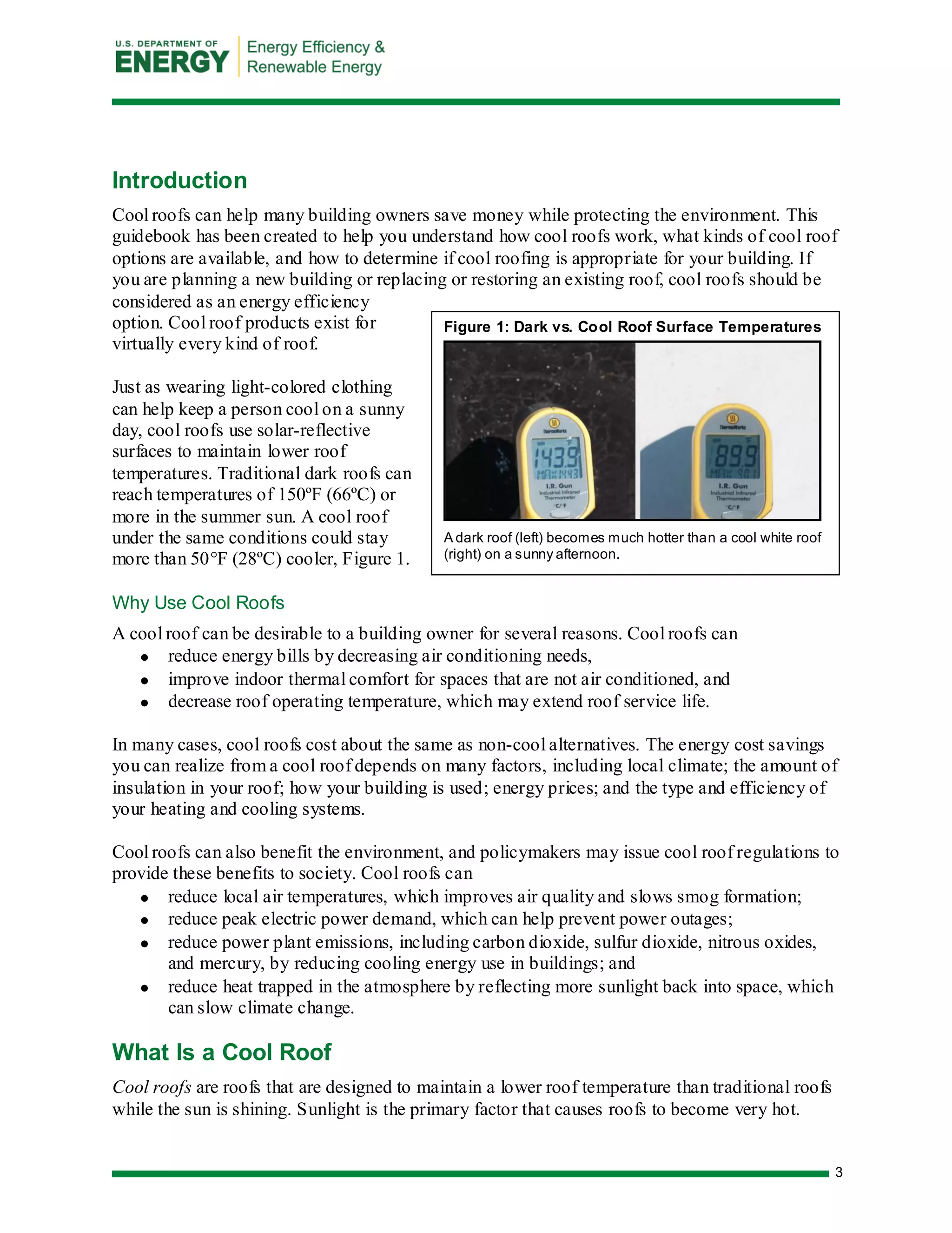3 
Figure 1: Dark vs. Cool Roof Surface Temperatures 
A dark roof (left) becomes much hotter than a cool white roof (right) on a sunny afternoon. 
Introduction 
Cool roofs can help many building owners save money while protecting the environment. This guidebook has been created to help you understand how cool roofs work, what kinds of cool roof options are available, and how to determine if cool roofing is appropriate for your building. If you are planning a new building or replacing or restoring an existing roof, cool roofs should be considered as an energy efficiency option. Cool roof products exist for virtually every kind of roof. 
Just as wearing light-colored clothing can help keep a person cool on a sunny day, cool roofs use solar-reflective surfaces to maintain lower roof temperatures. Traditional dark roofs can reach temperatures of 150ºF (66ºC) or more in the summer sun. A cool roof under the same conditions could stay more than 50°F (28ºC) cooler, Figure 1. 
Why Use Cool Roofs 
A cool roof can be desirable to a building owner for several reasons. Cool roofs can reduce energy bills by decreasing air conditioning needs, improve indoor thermal comfort for spaces that are not air conditioned, and decrease roof operating temperature, which may extend roof service life. 
In many cases, cool roofs cost about the same as non-cool alternatives. The energy cost savings you can realize from a cool roof depends on many factors, including local climate; the amount of insulation in your roof; how your building is used; energy prices; and the type and efficiency of your heating and cooling systems. 
Cool roofs can also benefit the environment, and policymakers may issue cool roof regulations to provide these benefits to society. Cool roofs can reduce local air temperatures, which improves air quality and slows smog formation; reduce peak electric power demand, which can help prevent power outages; reduce power plant emissions, including carbon dioxide, sulfur dioxide, nitrous oxides, and mercury, by reducing cooling energy use in buildings; and reduce heat trapped in the atmosphere by reflecting more sunlight back into space, which can slow climate change. 
What Is a Cool Roof 
Cool roofs are roofs that are designed to maintain a lower roof temperature than traditional roofs while the sun is shining. Sunlight is the primary factor that causes roofs to become very hot.  