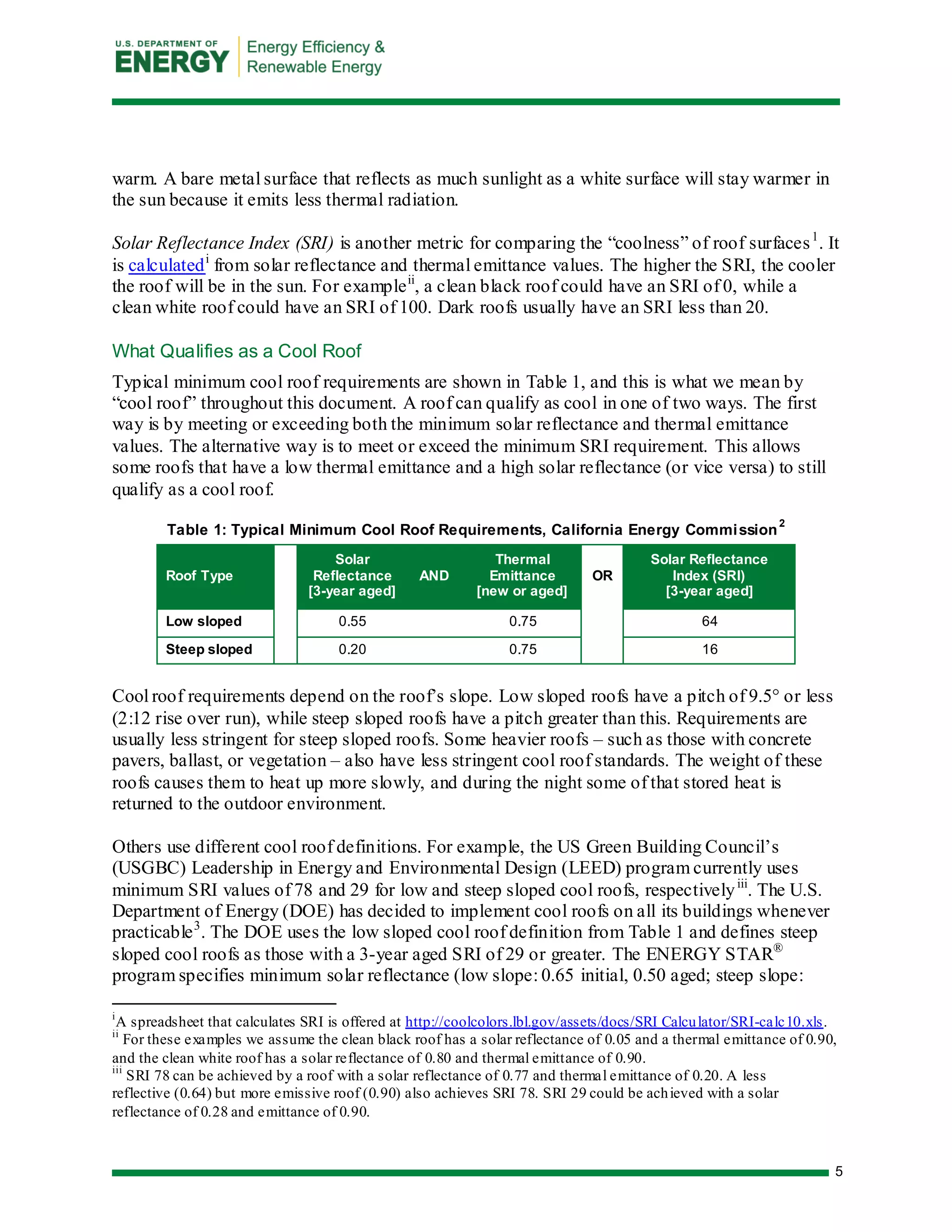 5 
warm. A bare metal surface that reflects as much sunlight as a white surface will stay warmer in the sun because it emits less thermal radiation. 
Solar Reflectance Index (SRI) is another metric for comparing the “coolness” of roof surfaces1. It is calculatedi from solar reflectance and thermal emittance values. The higher the SRI, the cooler the roof will be in the sun. For exampleii, a clean black roof could have an SRI of 0, while a clean white roof could have an SRI of 100. Dark roofs usually have an SRI less than 20. 
What Qualifies as a Cool Roof 
Typical minimum cool roof requirements are shown in Table 1, and this is what we mean by “cool roof” throughout this document. A roof can qualify as cool in one of two ways. The first way is by meeting or exceeding both the minimum solar reflectance and thermal emittance values. The alternative way is to meet or exceed the minimum SRI requirement. This allows some roofs that have a low thermal emittance and a high solar reflectance (or vice versa) to still qualify as a cool roof. 
Table 1: Typical Minimum Cool Roof Requirements, California Energy Commission2 Roof Type 
Solar Reflectance [3-year aged] AND Thermal Emittance [new or aged] 
OR Solar Reflectance Index (SRI) [3-year aged] 
Low sloped 
0.55 
0.75 
64 
Steep sloped 
0.20 
0.75 
16 
Cool roof requirements depend on the roof’s slope. Low sloped roofs have a pitch of 9.5° or less (2:12 rise over run), while steep sloped roofs have a pitch greater than this. Requirements are usually less stringent for steep sloped roofs. Some heavier roofs – such as those with concrete pavers, ballast, or vegetation – also have less stringent cool roof standards. The weight of these roofs causes them to heat up more slowly, and during the night some of that stored heat is returned to the outdoor environment. 
Others use different cool roof definitions. For example, the US Green Building Council’s (USGBC) Leadership in Energy and Environmental Design (LEED) program currently uses minimum SRI values of 78 and 29 for low and steep sloped cool roofs, respectivelyiii. The U.S. Department of Energy (DOE) has decided to implement cool roofs on all its buildings whenever practicable3. The DOE uses the low sloped cool roof definition from Table 1 and defines steep sloped cool roofs as those with a 3-year aged SRI of 29 or greater. The ENERGY STAR® program specifies minimum solar reflectance (low slope: 0.65 initial, 0.50 aged; steep slope: 
iA spreadsheet that calculates SRI is offered at http://coolcolors.lbl.gov/assets/docs/SRI Calculator/SRI-calc10.xls. 
ii For these examples we assume the clean black roof has a solar reflectance of 0.05 and a thermal emittance of 0.90, and the clean white roof has a solar reflectance of 0.80 and thermal emittance of 0.90. 
iii SRI 78 can be achieved by a roof with a solar reflectance of 0.77 and thermal emittance of 0.20. A less reflective (0.64) but more emissive roof (0.90) also achieves SRI 78. SRI 29 could be achieved with a solar reflectance of 0.28 and emittance of 0.90.  