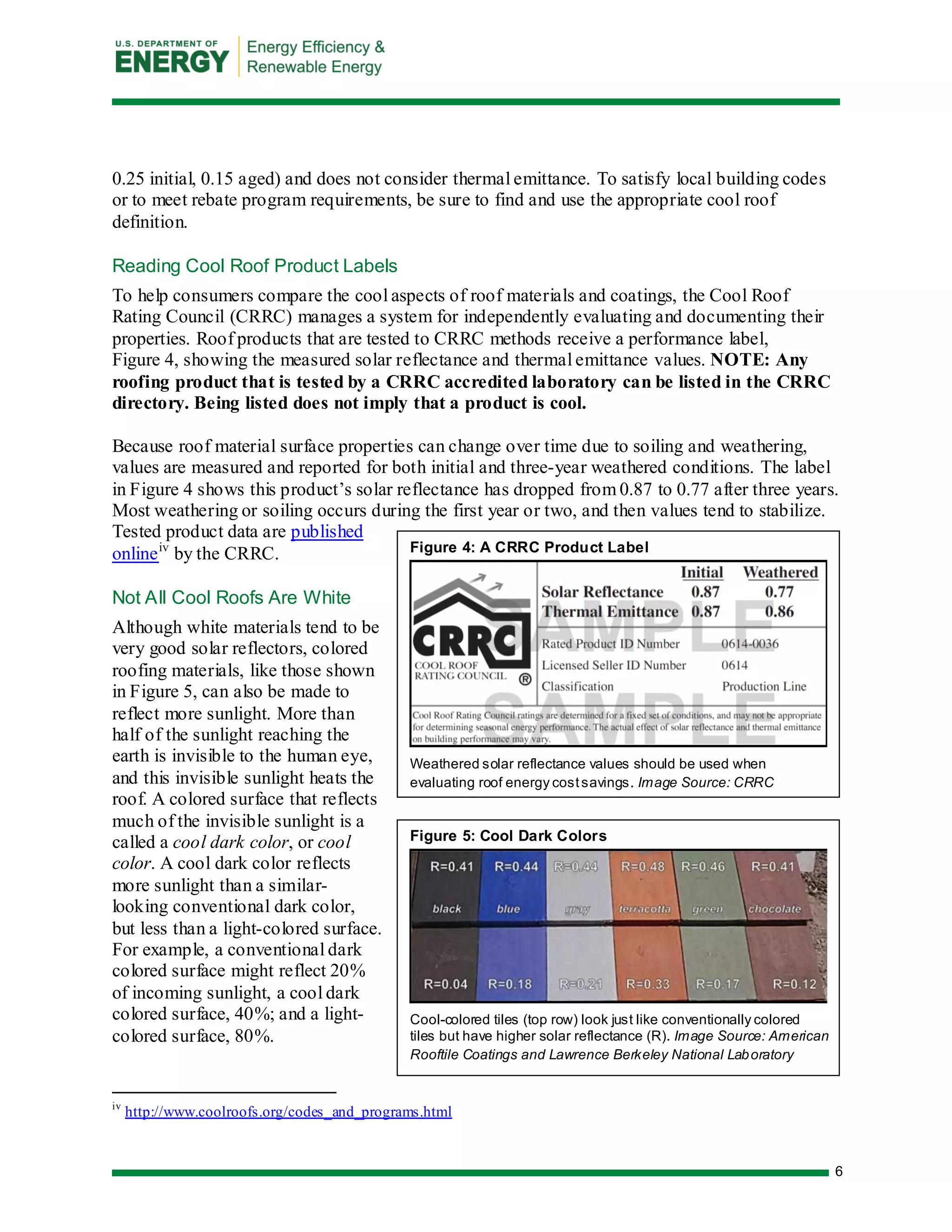 6 
Figure 4: A CRRC Product Label 
Weathered solar reflectance values should be used when evaluating roof energy cost savings. Image Source: CRRC 
Figure 5: Cool Dark Colors 
Cool-colored tiles (top row) look just like conventionally colored tiles but have higher solar reflectance (R). Image Source: American Rooftile Coatings and Lawrence Berkeley National Laboratory 
0.25 initial, 0.15 aged) and does not consider thermal emittance. To satisfy local building codes or to meet rebate program requirements, be sure to find and use the appropriate cool roof definition. 
Reading Cool Roof Product Labels 
To help consumers compare the cool aspects of roof materials and coatings, the Cool Roof Rating Council (CRRC) manages a system for independently evaluating and documenting their properties. Roof products that are tested to CRRC methods receive a performance label, Figure 4, showing the measured solar reflectance and thermal emittance values. NOTE: Any roofing product that is tested by a CRRC accredited laboratory can be listed in the CRRC directory. Being listed does not imply that a product is cool. 
Because roof material surface properties can change over time due to soiling and weathering, values are measured and reported for both initial and three-year weathered conditions. The label in Figure 4 shows this product’s solar reflectance has dropped from 0.87 to 0.77 after three years. Most weathering or soiling occurs during the first year or two, and then values tend to stabilize. Tested product data are published onlineiv by the CRRC. 
Not All Cool Roofs Are White 
Although white materials tend to be very good solar reflectors, colored roofing materials, like those shown in Figure 5, can also be made to reflect more sunlight. More than half of the sunlight reaching the earth is invisible to the human eye, and this invisible sunlight heats the roof. A colored surface that reflects much of the invisible sunlight is a called a cool dark color, or cool color. A cool dark color reflects more sunlight than a similar- looking conventional dark color, but less than a light-colored surface. For example, a conventional dark colored surface might reflect 20% of incoming sunlight, a cool dark colored surface, 40%; and a light- colored surface, 80%. 
iv http://www.coolroofs.org/codes_and_programs.html  