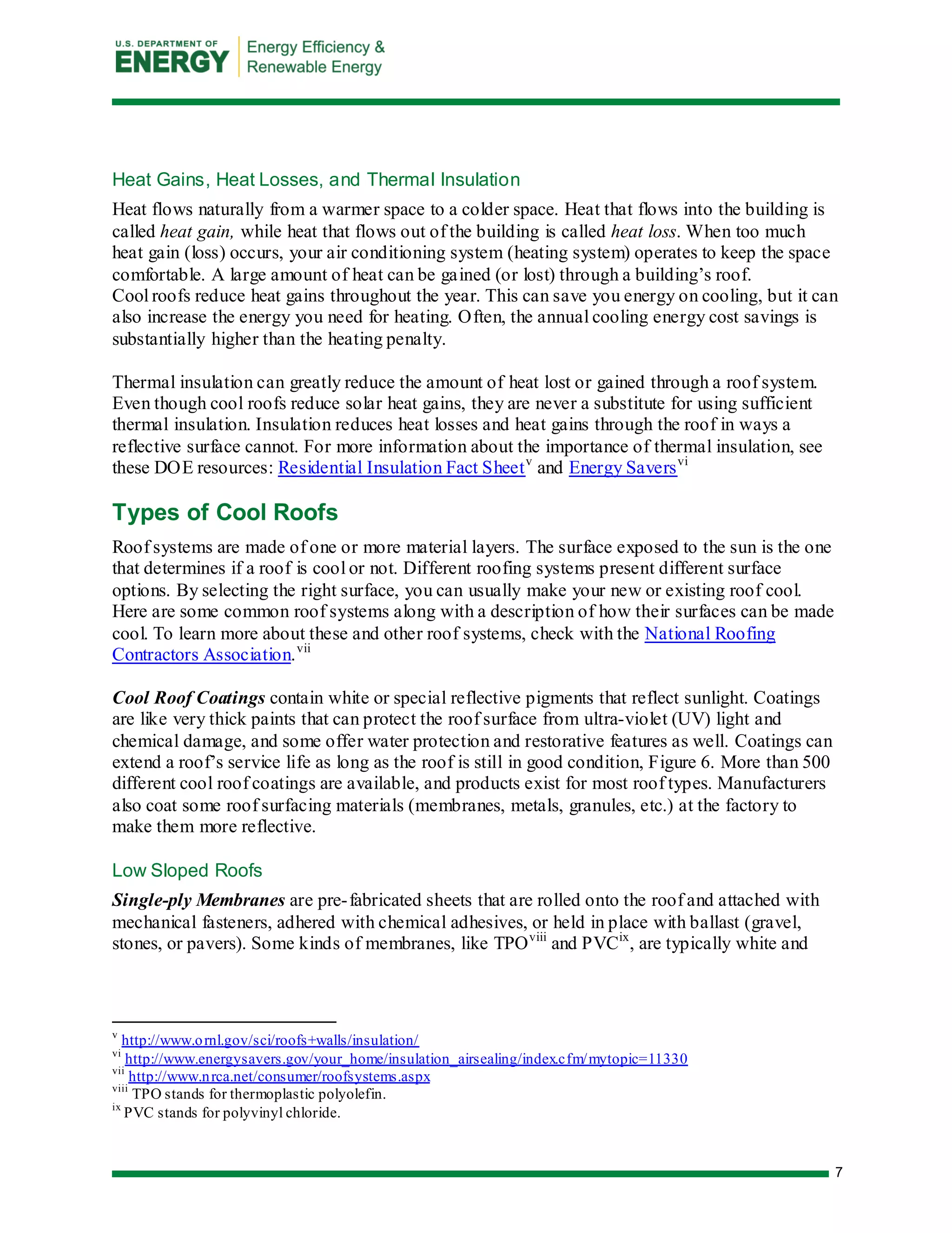 7 
Heat Gains, Heat Losses, and Thermal Insulation 
Heat flows naturally from a warmer space to a colder space. Heat that flows into the building is called heat gain, while heat that flows out of the building is called heat loss. When too much heat gain (loss) occurs, your air conditioning system (heating system) operates to keep the space comfortable. A large amount of heat can be gained (or lost) through a building’s roof. 
Cool roofs reduce heat gains throughout the year. This can save you energy on cooling, but it can also increase the energy you need for heating. Often, the annual cooling energy cost savings is substantially higher than the heating penalty. 
Thermal insulation can greatly reduce the amount of heat lost or gained through a roof system. Even though cool roofs reduce solar heat gains, they are never a substitute for using sufficient thermal insulation. Insulation reduces heat losses and heat gains through the roof in ways a reflective surface cannot. For more information about the importance of thermal insulation, see these DOE resources: Residential Insulation Fact Sheetv and Energy Saversvi 
Types of Cool Roofs 
Roof systems are made of one or more material layers. The surface exposed to the sun is the one that determines if a roof is cool or not. Different roofing systems present different surface options. By selecting the right surface, you can usually make your new or existing roof cool. Here are some common roof systems along with a description of how their surfaces can be made cool. To learn more about these and other roof systems, check with the National Roofing Contractors Association.vii 
Cool Roof Coatings contain white or special reflective pigments that reflect sunlight. Coatings are like very thick paints that can protect the roof surface from ultra-violet (UV) light and chemical damage, and some offer water protection and restorative features as well. Coatings can extend a roof’s service life as long as the roof is still in good condition, Figure 6. More than 500 different cool roof coatings are available, and products exist for most roof types. Manufacturers also coat some roof surfacing materials (membranes, metals, granules, etc.) at the factory to make them more reflective. 
Low Sloped Roofs 
Single-ply Membranes are pre-fabricated sheets that are rolled onto the roof and attached with mechanical fasteners, adhered with chemical adhesives, or held in place with ballast (gravel, stones, or pavers). Some kinds of membranes, like TPOviii and PVCix, are typically white and 
v http://www.ornl.gov/sci/roofs+walls/insulation/ 
vi http://www.energysavers.gov/your_home/insulation_airsealing/index.cfm/mytopic=11330 
vii http://www.nrca.net/consumer/roofsystems.aspx 
viii TPO stands for thermoplastic polyolefin. 
ix PVC stands for polyvinyl chloride.  