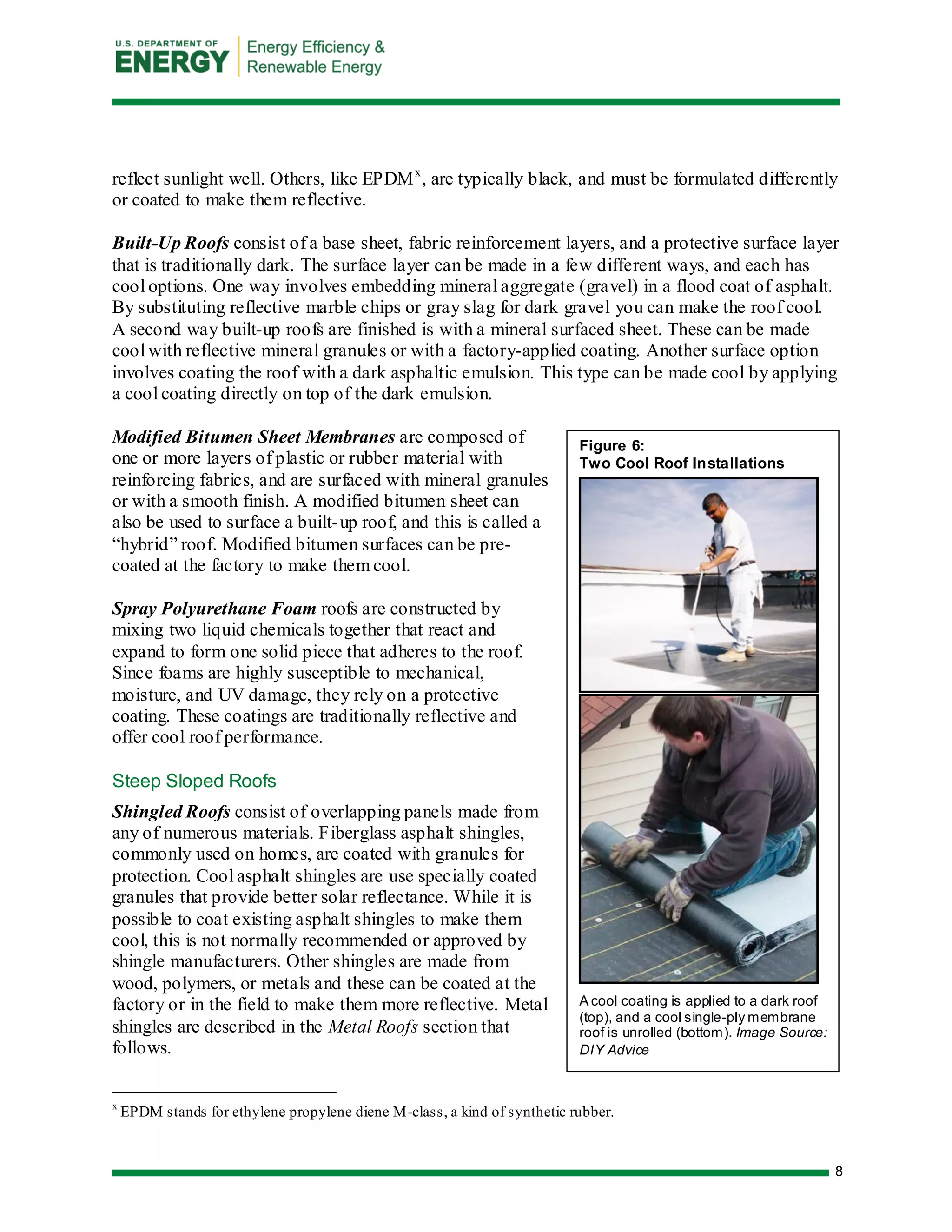 8 
Figure 6: Two Cool Roof Installations 
A cool coating is applied to a dark roof (top), and a cool single-ply membrane roof is unrolled (bottom). Image Source: DIY Advice 
reflect sunlight well. Others, like EPDMx, are typically black, and must be formulated differently or coated to make them reflective. 
Built-Up Roofs consist of a base sheet, fabric reinforcement layers, and a protective surface layer that is traditionally dark. The surface layer can be made in a few different ways, and each has cool options. One way involves embedding mineral aggregate (gravel) in a flood coat of asphalt. By substituting reflective marble chips or gray slag for dark gravel you can make the roof cool. A second way built-up roofs are finished is with a mineral surfaced sheet. These can be made cool with reflective mineral granules or with a factory-applied coating. Another surface option involves coating the roof with a dark asphaltic emulsion. This type can be made cool by applying a cool coating directly on top of the dark emulsion. 
Modified Bitumen Sheet Membranes are composed of one or more layers of plastic or rubber material with reinforcing fabrics, and are surfaced with mineral granules or with a smooth finish. A modified bitumen sheet can also be used to surface a built-up roof, and this is called a “hybrid” roof. Modified bitumen surfaces can be pre- coated at the factory to make them cool. 
Spray Polyurethane Foam roofs are constructed by mixing two liquid chemicals together that react and expand to form one solid piece that adheres to the roof. Since foams are highly susceptible to mechanical, moisture, and UV damage, they rely on a protective coating. These coatings are traditionally reflective and offer cool roof performance. 
Steep Sloped Roofs 
Shingled Roofs consist of overlapping panels made from any of numerous materials. Fiberglass asphalt shingles, commonly used on homes, are coated with granules for protection. Cool asphalt shingles are use specially coated granules that provide better solar reflectance. While it is possible to coat existing asphalt shingles to make them cool, this is not normally recommended or approved by shingle manufacturers. Other shingles are made from wood, polymers, or metals and these can be coated at the factory or in the field to make them more reflective. Metal shingles are described in the Metal Roofs section that follows. 
x EPDM stands for ethylene propylene diene M-class, a kind of synthetic rubber.  
