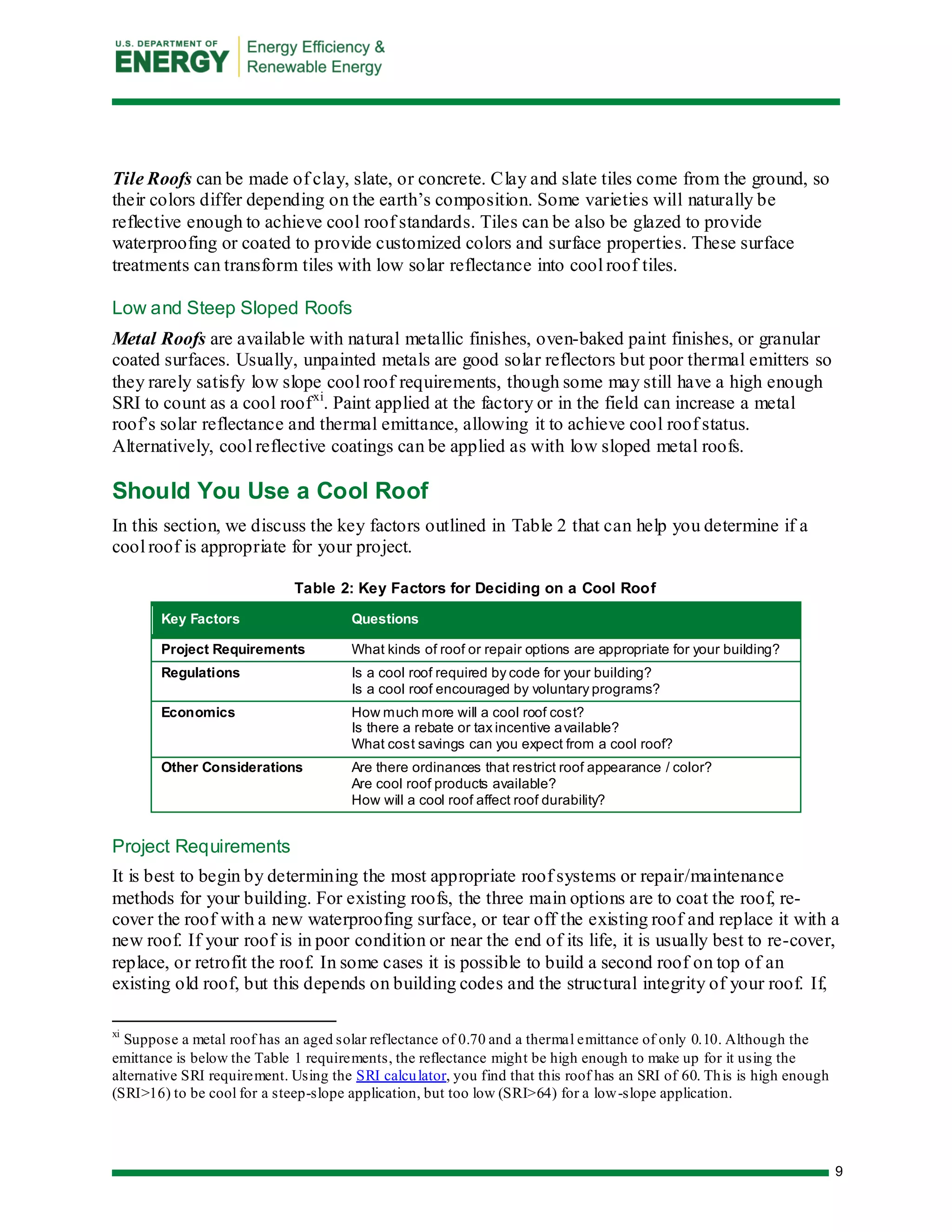 9 
Tile Roofs can be made of clay, slate, or concrete. Clay and slate tiles come from the ground, so their colors differ depending on the earth’s composition. Some varieties will naturally be reflective enough to achieve cool roof standards. Tiles can be also be glazed to provide waterproofing or coated to provide customized colors and surface properties. These surface treatments can transform tiles with low solar reflectance into cool roof tiles. 
Low and Steep Sloped Roofs 
Metal Roofs are available with natural metallic finishes, oven-baked paint finishes, or granular coated surfaces. Usually, unpainted metals are good solar reflectors but poor thermal emitters so they rarely satisfy low slope cool roof requirements, though some may still have a high enough SRI to count as a cool roofxi. Paint applied at the factory or in the field can increase a metal roof’s solar reflectance and thermal emittance, allowing it to achieve cool roof status. Alternatively, cool reflective coatings can be applied as with low sloped metal roofs. 
Should You Use a Cool Roof 
In this section, we discuss the key factors outlined in Table 2 that can help you determine if a cool roof is appropriate for your project. 
Table 2: Key Factors for Deciding on a Cool Roof Key Factors Questions 
Project Requirements 
What kinds of roof or repair options are appropriate for your building? 
Regulations 
Is a cool roof required by code for your building? 
Is a cool roof encouraged by voluntary programs? 
Economics 
How much more will a cool roof cost? 
Is there a rebate or tax incentive available? 
What cost savings can you expect from a cool roof? 
Other Considerations 
Are there ordinances that restrict roof appearance / color? 
Are cool roof products available? 
How will a cool roof affect roof durability? 
Project Requirements 
It is best to begin by determining the most appropriate roof systems or repair/maintenance methods for your building. For existing roofs, the three main options are to coat the roof, re- cover the roof with a new waterproofing surface, or tear off the existing roof and replace it with a new roof. If your roof is in poor condition or near the end of its life, it is usually best to re-cover, replace, or retrofit the roof. In some cases it is possible to build a second roof on top of an existing old roof, but this depends on building codes and the structural integrity of your roof. If, 
xi Suppose a metal roof has an aged solar reflectance of 0.70 and a thermal emittance of only 0.10. Although the emittance is below the Table 1 requirements, the reflectance might be high enough to make up for it using the alternative SRI requirement. Using the SRI calculator, you find that this roof has an SRI of 60. This is high enough (SRI>16) to be cool for a steep-slope application, but too low (SRI>64) for a low-slope application. 
 