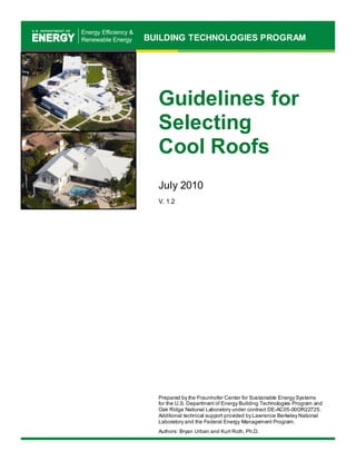 BUILDING TECHNOLOGIES PROGRAM 
Guidelines for 
Selecting 
Cool Roofs 
July 2010 
V. 1.2 
Prepared by the Fraunhofer Center for Sustainable Energy Systems 
for the U.S. Department of Energy Building Technologies Program and Oak Ridge National Laboratory under contract DE-AC05-00OR22725. 
Additional technical support provided by Lawrence Berkeley National Laboratory and the Federal Energy Management Program. 
Authors: Bryan Urban and Kurt Roth, Ph.D. 
 