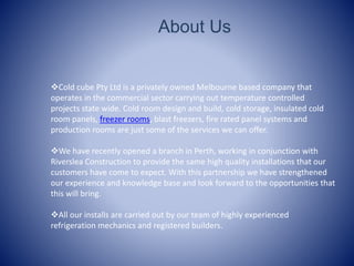 About Us
?Cold cube Pty Ltd is a privately owned Melbourne based company that
operates in the commercial sector carrying out temperature controlled
projects state wide. Cold room design and build, cold storage, insulated cold
room panels, freezer rooms, blast freezers, fire rated panel systems and
production rooms are just some of the services we can offer.
?We have recently opened a branch in Perth, working in conjunction with
Riverslea Construction to provide the same high quality installations that our
customers have come to expect. With this partnership we have strengthened
our experience and knowledge base and look forward to the opportunities that
this will bring.
?All our installs are carried out by our team of highly experienced
refrigeration mechanics and registered builders.
 