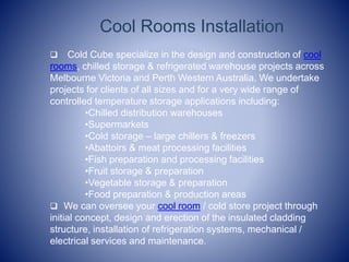Cool Rooms Installation
? Cold Cube specialize in the design and construction of cool
rooms, chilled storage & refrigerated warehouse projects across
Melbourne Victoria and Perth Western Australia. We undertake
projects for clients of all sizes and for a very wide range of
controlled temperature storage applications including:
?Chilled distribution warehouses
?Supermarkets
?Cold storage C large chillers & freezers
?Abattoirs & meat processing facilities
?Fish preparation and processing facilities
?Fruit storage & preparation
?Vegetable storage & preparation
?Food preparation & production areas
? We can oversee your cool room / cold store project through
initial concept, design and erection of the insulated cladding
structure, installation of refrigeration systems, mechanical /
electrical services and maintenance.
 