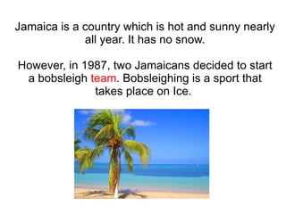 Jamaica is a country which is hot and sunny nearly all year. It has no snow. However, in 1987, two Jamaicans decided to start a bobsleigh  team . Bobsleighing is a sport that takes place on Ice.  