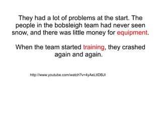 They had a lot of problems at the start. The people in the bobsleigh team had never seen snow, and there was little money for  equipment . When the team started  training , they crashed again and again.  http://www.youtube.com/watch?v=4yAeLtIDBJI 