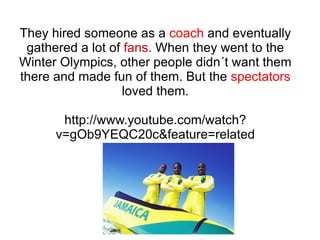 They hired someone as a  coach  and eventually gathered a lot of  fans.  When they went to the Winter Olympics, other people didn´t want them there and made fun of them. But the  spectators  loved them. http://www.youtube.com/watch?v=gOb9YEQC20c&feature=related 