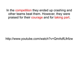 In the  competition  they ended up crashing and other teams beat them. However, they were praised for their  courage  and for  taking part . http://www.youtube.com/watch?v=QmAdfLlhfzw 