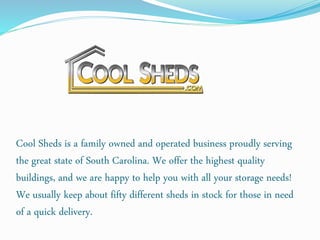 Cool Sheds is a family owned and operated business proudly serving
the great state of South Carolina. We offer the highest quality
buildings, and we are happy to help you with all your storage needs!
We usually keep about fifty different sheds in stock for those in need
of a quick delivery.
 