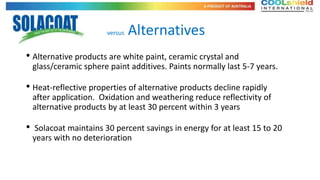 versus   Alternatives
• Alternative products are white paint, ceramic crystal and
    glass/ceramic sphere paint additives. Paints normally last 5-7 years.

• Heat-reflective properties of alternative products decline rapidly
    after application. Oxidation and weathering reduce reflectivity of
    alternative products by at least 30 percent within 3 years

•    Solacoat maintains 30 percent savings in energy for at least 15 to 20
    years with no deterioration
 
