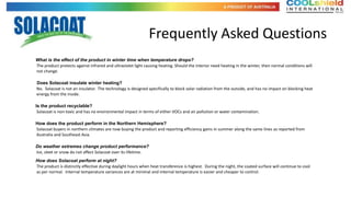 roducts

                                                                  Frequently Asked Questions
What is the effect of the product in winter time when temperature drops?
The product protects against infrared and ultraviolet light causing heating. Should the interior need heating in the winter, then normal conditions will
not change.

Does Solacoat insulate winter heating?
No. Solacoat is not an insulator. The technology is designed specifically to block solar radiation from the outside, and has no impact on blocking heat
energy from the inside.

Is the product recyclable?
 Solacoat is non-toxic and has no environmental impact in terms of either VOCs and air pollution or water contamination.

How does the product perform in the Northern Hemisphere?
Solacoat buyers in northern climates are now buying the product and reporting efficiency gains in summer along the same lines as reported from
Australia and Southeast Asia.

Do weather extremes change product performance?
Ice, sleet or snow do not affect Solacoat over its lifetime.
How does Solacoat perform at night?
The product is distinctly effective during daylight hours when heat transference is highest. During the night, the coated surface will continue to cool
as per normal. Internal temperature variances are at minimal and internal temperature is easier and cheaper to control.
 
