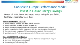 Coolshield Europe Performance Model:
                      Invest in Future Energy Savings
  We can calculate, free of any charge, energy savings for your facility,
  For that we need follow input data:

Specifications of Your FACILITY:
1. Building materials and sizes: Roof, walls, interior, insulation
2. Building sizes: roofs surface in m2, walls surface in m2
3. Applied Cooling technology (Cooling or air conditioning unit specifications, chillers)
4. Applied energy feed for Cooling equipment (Public Net, Own generation, Combination)
5. Operation time and energy use of AC and air conditioning units in KWh per month
6. Special attention for Peaking energy consumption in KWh pr month in summer period

Your ENERGY COSTS for Cooling:
1. KWh consumption per month during a sequence of calendar years (minimum one year)
2. KWh prices during day time and night time
3. Total monthly and annual energy costs
 