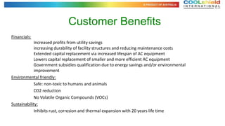 Customer Benefits
Financials:
            Increased profits from utility savings
            increasing durability of facility structures and reducing maintenance costs
            Extended capital replacement via increased lifespan of AC equipment
            Lowers capital replacement of smaller and more efficient AC equipment
            Government subsidies qualification due to energy savings and/or environmental
            improvement
Environmental friendly:
            Safe: non-toxic to humans and animals
            CO2 reduction
            No Volatile Organic Compounds (VOCs)
Sustainability:
            Inhibits rust, corrosion and thermal expansion with 20 years life time
 