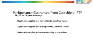 Performance Guarantee from Coolshield, PTY
 10, 15 or 20 year warranty

  20 years when applied over new surface by Coolshield Europe

  15 years when applied over existing paint by Coolshield Europe

  10 years when applied by customer according to instructions
 