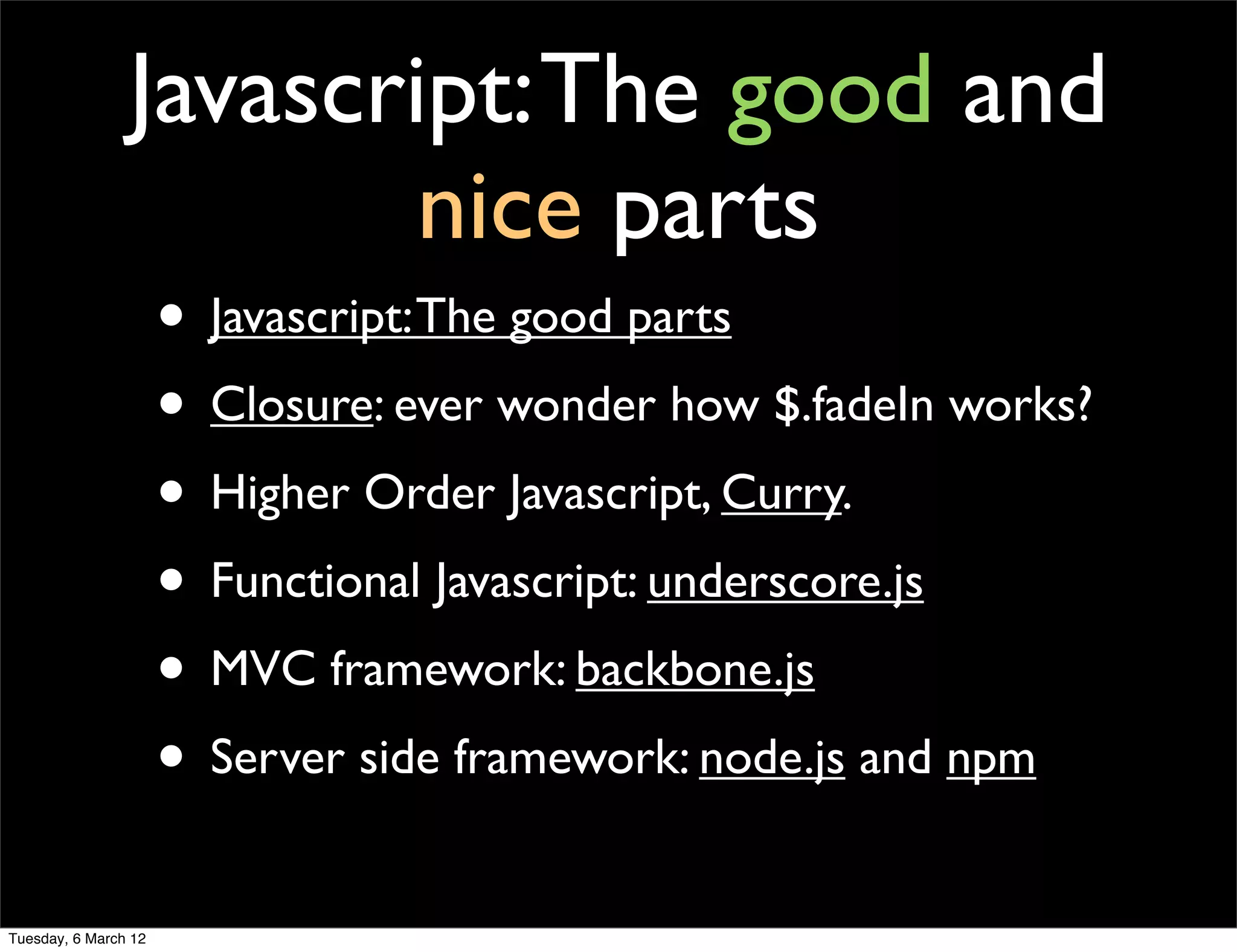 Javascript: The good and
                        nice parts
                      • Javascript: The good parts
                      • Closure: ever wonder how $.fadeIn works?
                      • Higher Order Javascript, Curry.
                      • Functional Javascript: underscore.js
                      • MVC framework: backbone.js
                      • Server side framework: node.js and npm
Tuesday, 6 March 12
 