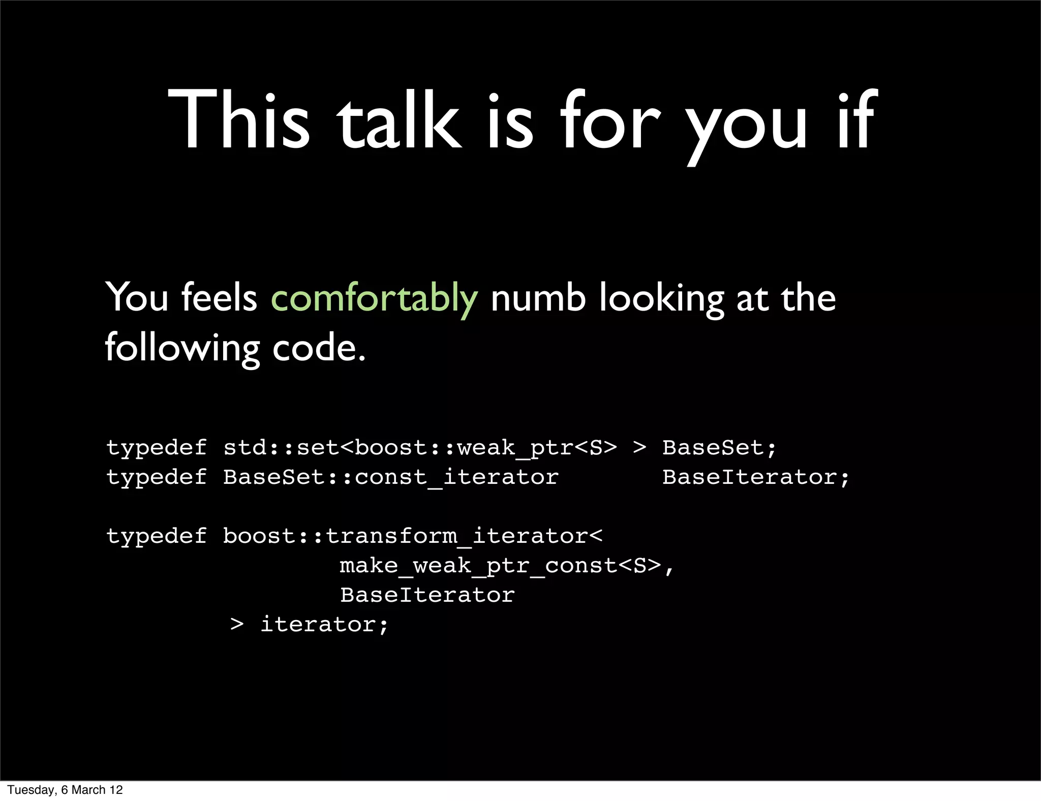 This talk is for you if
                You feels comfortably numb looking at the
                following code.

                typedef std::set<boost::weak_ptr<S> > BaseSet;
                typedef BaseSet::const_iterator       BaseIterator;

                typedef boost::transform_iterator<
                                make_weak_ptr_const<S>,
                                BaseIterator
                        > iterator;




Tuesday, 6 March 12
 