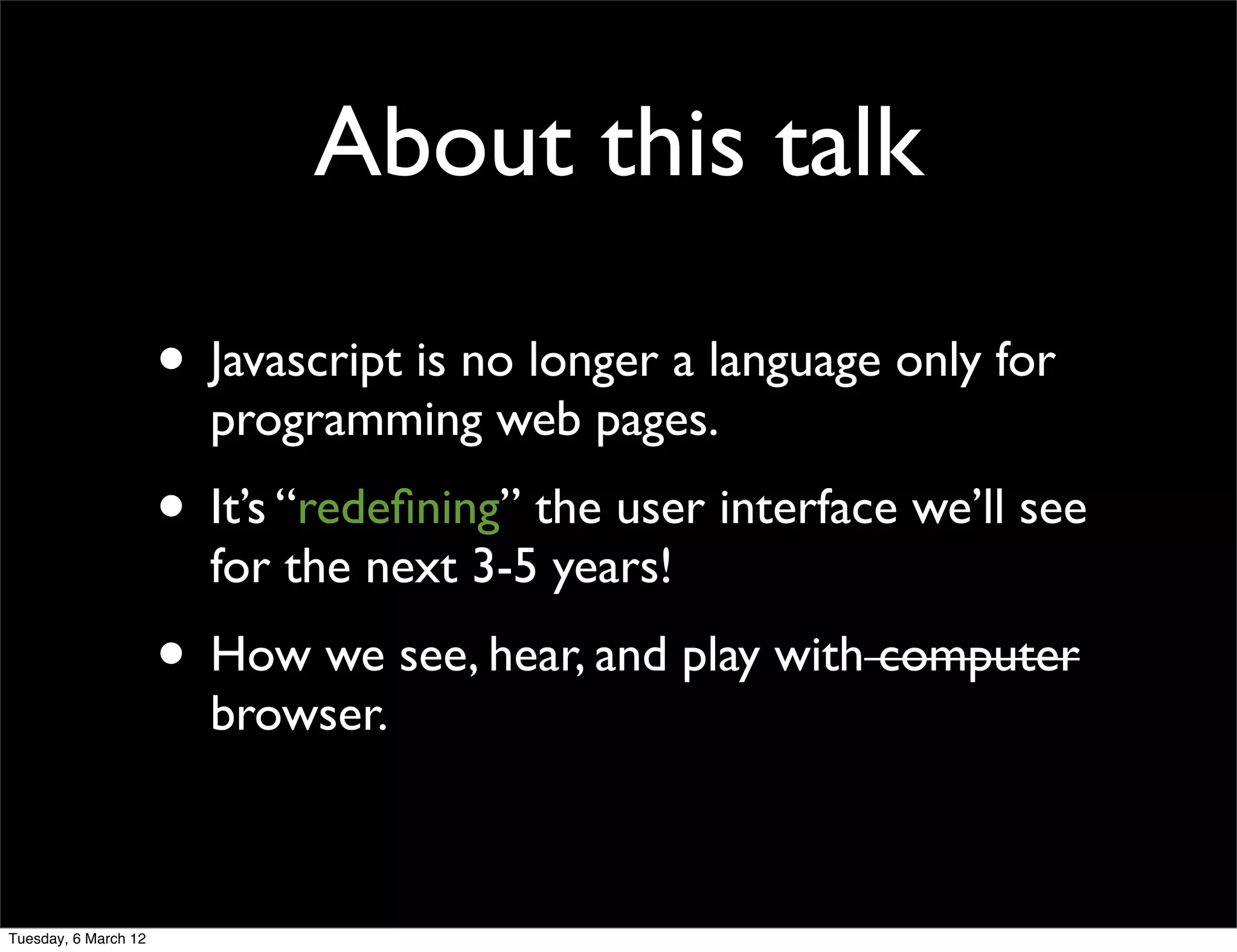 About this talk

                      • Javascript is no longer a language only for
                        programming web pages.
                      • It’s “redeﬁning” the user interface we’ll see
                        for the next 3-5 years!
                      • How we see, hear, and play with computer
                        browser.



Tuesday, 6 March 12
 
