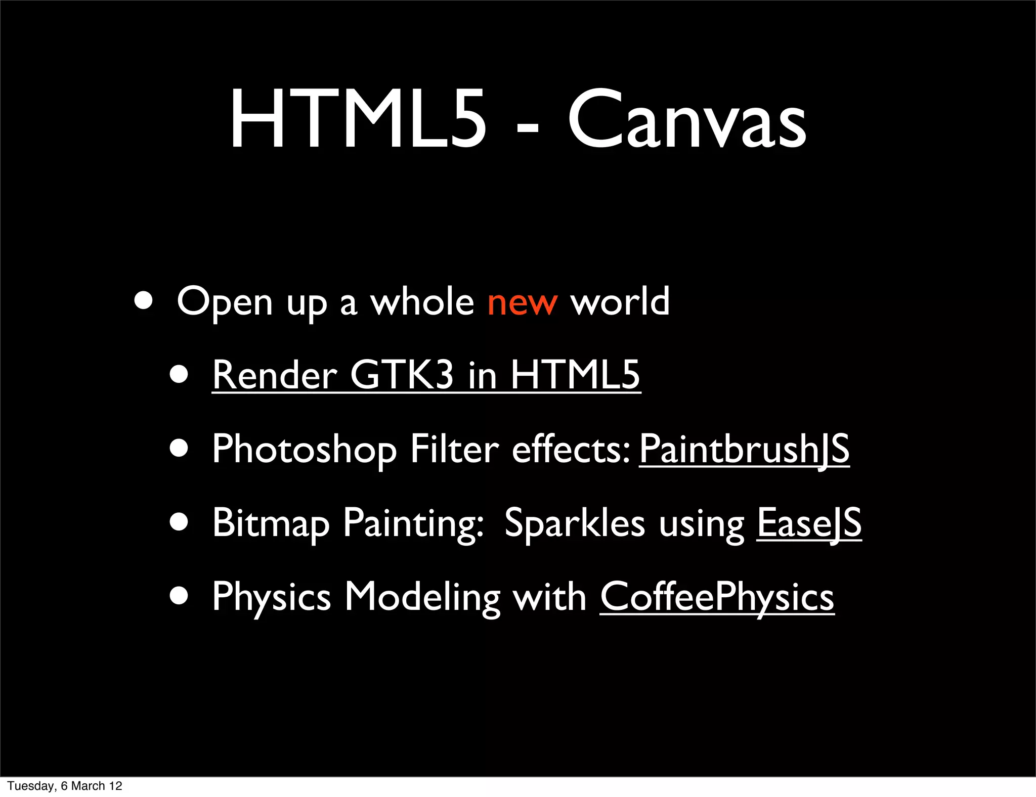 HTML5 - Canvas

                      • Open up a whole new world
                       • Render GTK3 in HTML5
                       • Photoshop Filter effects: PaintbrushJS
                       • Bitmap Painting: Sparkles using EaseJS
                       • Physics Modeling with CoffeePhysics

Tuesday, 6 March 12
 
