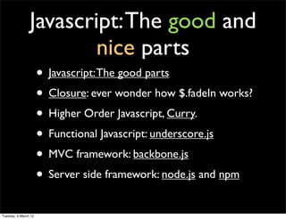 Javascript: The good and
                        nice parts
                      • Javascript: The good parts
                      • Closure: ever wonder how $.fadeIn works?
                      • Higher Order Javascript, Curry.
                      • Functional Javascript: underscore.js
                      • MVC framework: backbone.js
                      • Server side framework: node.js and npm
Tuesday, 6 March 12
 
