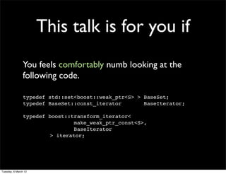 This talk is for you if
                You feels comfortably numb looking at the
                following code.

                typedef std::set<boost::weak_ptr<S> > BaseSet;
                typedef BaseSet::const_iterator       BaseIterator;

                typedef boost::transform_iterator<
                                make_weak_ptr_const<S>,
                                BaseIterator
                        > iterator;




Tuesday, 6 March 12
 