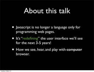About this talk

                      • Javascript is no longer a language only for
                        programming web pages.
                      • It’s “redeﬁning” the user interface we’ll see
                        for the next 3-5 years!
                      • How we see, hear, and play with computer
                        browser.



Tuesday, 6 March 12
 