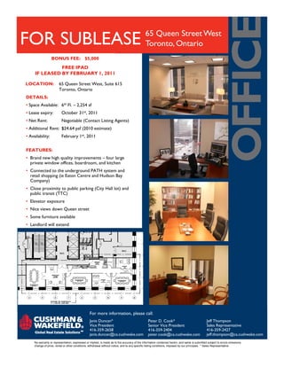 65 Queen Street West
FOR SUBLEASE                                                                                  Toronto, Ontario
                  BONUS FEE: $5,000
               FREE IPAD
     IF LEASED BY FEBRUARY 1, 2011

LOCATION:               65 Queen Street West, Suite 615
                        Toronto, Ontario
DETAILS:
• Space Available: 6th Fl. – 2,254 sf
• Lease expiry:           October 31st, 2011
• Net Rent:               Negotiable (Contact Listing Agents)
• Additional Rent: $24.64 psf (2010 estimate)
• Availability:           February 1st, 2011


FEATURES:
• Brand new high quality improvements – four large
  private window offices, boardroom, and kitchen
• Connected to the underground PATH system and
  retail shopping (ie Eaton Centre and Hudson Bay
  Company)
• Close proximity to public parking (City Hall lot) and
  public transit (TTC)
• Elevator exposure
• Nice views down Queen street
• Some furniture available
• Landlord will extend




                                                 For more information, please call:
                                                 Janis Duncan*                                  Peter D. Cook*                                 Jeff Thompson
                                                 Vice President                                 Senior Vice President                          Sales Representative
                                                 416-359-2658                                   416-359-2404                                   416-359-2427
                                                 janis.duncan@ca.cushwake.com                   peter.cook@ca.cushwake.com                     jeff.thompson@ca.cushwake.com
     No warranty or representation, expressed or implied, is made as to the accuracy of the information contained herein, and same is submitted subject to errors omissions,
     change of price, rental or other conditions, withdrawal without notice, and to any specific listing conditions, imposed by our principals. * Sales Representative
 