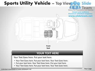 Sports Utility Vehicle – Top View




                                                      Front
                                                      Seat

                                           YOUR TEXT HERE
                Your Text Goes here. Put your text here.
                 • Your Text Goes here. Put your text here. Your Text Goes here.
                 • Put your text here. Your Text Goes here. Put your text here.
                 • Your Text Goes here. Put your text here. Your Text Goes here.
Unlimited downloads at www.slideteam.net                                           Your Logo
 