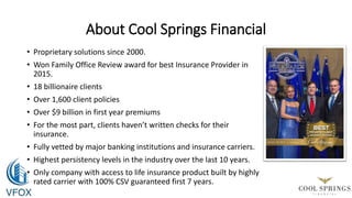 About Cool Springs Financial
• Proprietary solutions since 2000.
• Won Family Office Review award for best Insurance Provider in
2015.
• 18 billionaire clients
• Over 1,600 client policies
• Over $9 billion in first year premiums
• For the most part, clients haven’t written checks for their
insurance.
• Fully vetted by major banking institutions and insurance carriers.
• Highest persistency levels in the industry over the last 10 years.
• Only company with access to life insurance product built by highly
rated carrier with 100% CSV guaranteed first 7 years.
 
