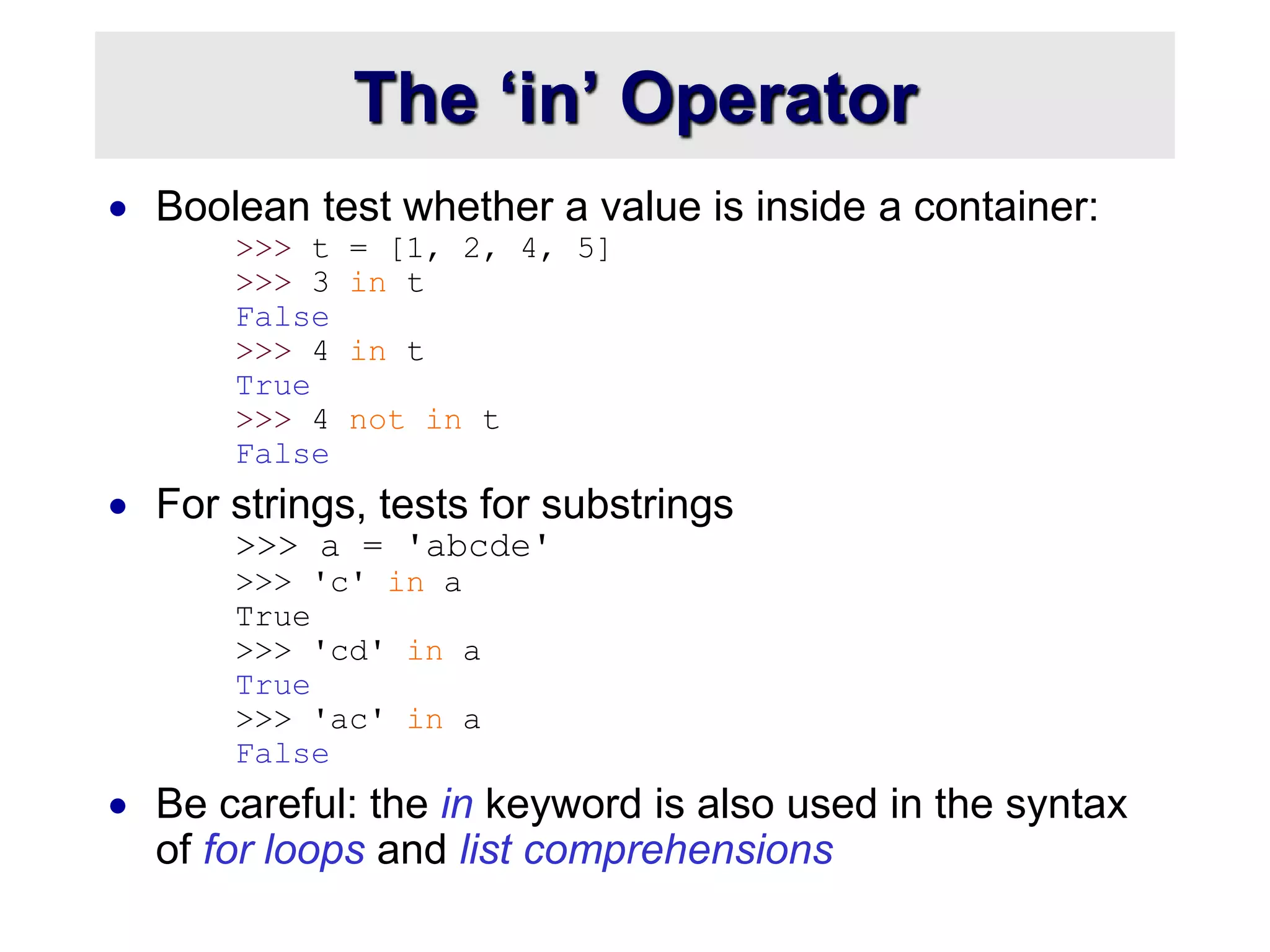 The ‘in’ Operator
 Boolean test whether a value is inside a container:
>>> t = [1, 2, 4, 5]
>>> 3 in t
False
>>> 4 in t
True
>>> 4 not in t
False
 For strings, tests for substrings
>>> a = 'abcde'
>>> 'c' in a
True
>>> 'cd' in a
True
>>> 'ac' in a
False
 Be careful: the in keyword is also used in the syntax
of for loops and list comprehensions
 