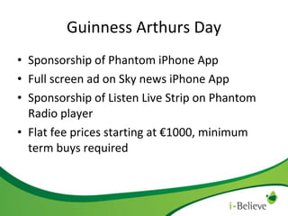 Guinness Arthurs Day Sponsorship of Phantom iPhone App Full screen ad on Sky news iPhone App Sponsorship of Listen Live Strip on Phantom Radio player Flat fee prices starting at €1000, minimum term buys required 