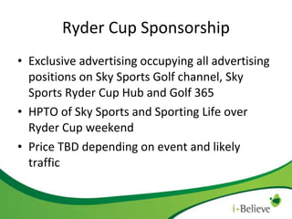 Ryder Cup Sponsorship Exclusive advertising occupying all advertising positions on Sky Sports Golf channel, Sky Sports Ryder Cup Hub and Golf 365 HPTO of Sky Sports and Sporting Life over Ryder Cup weekend Price TBD depending on event and likely traffic 