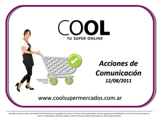 Acciones de Comunicac i ón 12/08/2011 All rights reserved under International and Pan-American Copyright Convention. No part of this presentation may be reproduced or distributed in any form or by any means or store in a data base or retrieval systems, without the prior written permission of  COOL Supermercados. www.coolsupermercados.com.ar 