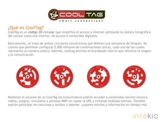 ¿Qué es CoolTag?CoolTag es un código 2D circular que simplifica el acceso a internet utilizando la cámara fotográfica del celular como una interfaz  de acceso a contenidos digitales. Básicamente, se trata de anillos circulares concéntricos que definen una secuencia de bloques  de colores que permiten configurar 2.000 millones de combinaciones únicas, cada una de las cuales representa un número entero. Además, cooltag permite el brandeado interno que refuerza la imagen y la comunicación. Mediante el escaneo de un CoolTag los consumidores podrán acceder a contenidos móviles (música, videos, juegos), vincularse a portales WAP sin tipear la URL y evitando tediosos menues. También podrán participar de concursos y sorteos y obtener  cupones móviles o información en tiempo real.