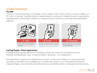 ¿Cómo funciona?Vía MMSCuando un usuario identifica un Cooltag, con un simple “click” toma la foto y la envia x MMS a un Nº corto, el servidor CoolTag recibe el requerimiento y reconoce el código de manera automática, respondiendo al consumidor mediante un wappush que lo conecta a un mundo de posibilidades digitales.CoolTag Reader (Clientapplication)CoolTag también puede operar en el teléfono celular por medio de una aplicación Java llamada CoolTag Reader, que  el usuario deberá  descargar  en su dispositivo. Esta aplicación transforma al teléfono en un lector o scanner de códigos, lo cual le permitirá reconocer y decodificar los CoolTags con la cámara del celular y, sin necesidad de transmitir ninguna imagen, será derivado automáticamente a contenidos online, o aplicaciones interactivas.