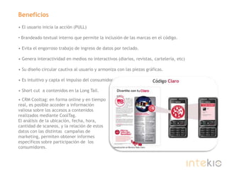 Beneficios• El usuario inicia la acción (PULL)Brandeado textual interno que permite la inclusión de las marcas en el código.• Evita el engorroso trabajo de ingreso de datos por teclado.• Genera interactividad en medios no interactivos (diarios, revistas, cartelería, etc)• Su diseño circular cautiva al usuario y armoniza con las piezas gráficas.• Es intuitivo y capta el impulso del consumidor.• Short cut  a contenidos en la Long Tail.• CRM Cooltag: en forma online y en tiempo real, es posible acceder a información valiosa sobre los accesos a contenidos realizados mediante CoolTag. El análisis de la ubicación, fecha, hora, cantidad de scaneos, y la relación de estos datos con las distintas  campañas de marketing, permiten obtener informes específicos sobre participación de  los consumidores.