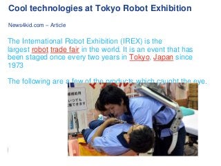 Cool technologies at Tokyo Robot Exhibition
News4kid.com – Article

The International Robot Exhibition (IREX) is the
largest robot trade fair in the world. It is an event that has
been staged once every two years in Tokyo, Japan since
1973
The following are a few of the products which caught the eye.

 