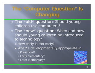The “Computer Question” Is
        Changing
        Ch    i
The “old” question: Should young
      old
children use computers?
The “new” question: When and how
      new
should young children be introduced
to technology?
           gy
  How early is too early?
  What’s developmentally appropriate in
   Preschool?
   Early elementary?
   Later elementary?

                                          10
 