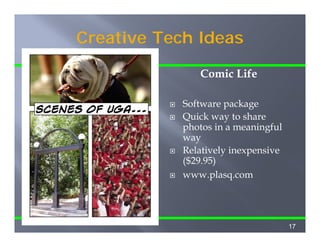 Creative Tech Ideas

                              Comic Life
Here’s a sample of what
you can do with Comic      Software package
                                     p    g
Life in about 5 minutes!   Quick way to share
                           photos in a meaningful
                           way
                           Relatively inexpensive
                           ($29.95)
                           www.plasq.com




                                                    17
 