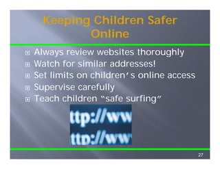 Keeping Children Safer
         Online
         O li
Always review websites thoroughly
Watch for similar addresses!
Set limits on children’s online access
Supervise carefully
Teach children “ f surfing”
T     h hild    “safe    fi ”




                                         27
 