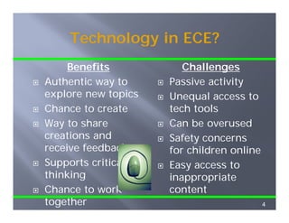 Technology in ECE?
     Benefits           Challenges
Authentic way to     Passive activity
explore new topics
   p           p     Unequal access to
Chance to create     tech tools
Way to share         Can be overused
creations and        Safety concerns
receive feedback     for c d e o
                      o children online
                                      e
Supports critical    Easy access to
thinking             inappropriate
                        pp p
Chance to work       content
together                                  4
 