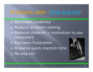 Problems with “Drill and Kill”
              “Drill     Kill”
 Decreases creativity
 Reduces problem solving
 Reduces children’s motivation to use
 R d       hild   ’      i i
 computers
 Increases frustration
 Requires q
    q     quick reaction time
 No way out


                                        5
 