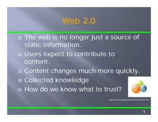Web 2.0
The web is no longer just a source of
static information.
Users expect to contribute to
content.
Content changes much more quickly.
C          h          h         i kl
Collected knowledge
How do we know what to trust?
                           Image from www.learnit2.com/tutorial%20018/index.html
                           I     f        l    it2    /t t i l%20018/i d ht l




                                                                        8
 