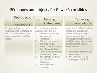 3D shapes and objects for PowerPoint slides
        Reproductio
                                      Printing                      Removing
1       n
        instructions
                               2      instructions          3       instructions
For your reference, the       To print the reproduction    If you notice delays in slide
steps required to reproduce   instructions in this file:   effects or a decrease in
each of these slides have     1. Select the slide that     performance, you may
been included in the Slide          you want to            want to remove the
Notes.                              reproduce.             reproduction instructions in
                              2. Place your cursor in      the Slide Notes. To remove
                                    the Slide Notes.       the instructions from a
                              3. Press CTRL + A, and       particular slide:
                                    then Copy the text.
                              4. Open a new document       1. Place your cursor in the
                                    in Microsoft Word.        Slide Notes.
                              5. Then Paste the text       2. Press CTRL + A, and
                                    into the Word             then press DELETE.
                                    document.
                              6. Print the Word
                                    document.
 