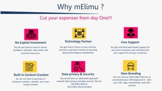 Why mElimu ?
Cut your expenses from day One!!!
You do not have to invest in server
hardware, software, data center and
technical resources.
No Capital Investment Technology Partner
You get time to focus on your services
and your customers instead of worrying
about technological complexities
.
Free Support
You get unlimited web-based support for
your team members and unlimited end
user support for all your customers
Built-in Content Creation Data privacy & security
You do not have to purchase or
outsource content , develop your own
unique content
You would love our dedicated approach
towards data privacy and data security. We are
ISO 9001:2015 &
ISO 27001:2013 Certified
Own Branding
You can use our white-label features to
personalize your LMS deployment - with
your URL, logo, marketplace, and color
scheme
 