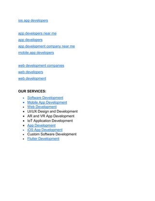 ios app developers
app developers near me
app developers
app development company near me
mobile app developers
web development companies
web developers
web development
OUR SERVICES:
• Software Development
• Mobile App Development
• Web Development
• UI/UX Design and Development
• AR and VR App Development
• IoT Application Development
• App Development
• iOS App Development
• Custom Software Development
• Flutter Development
 