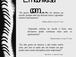 Em conversa com… “ Só gosto mais ou menos de ter música na escola, porque não nos deixam tocar e aprender muitos instrumentos”   Bárbara Moura, 8 anos (3.º ano)  “ Aprender música na escola é bom, mas devíamos poder continuar mais anos se quiséssemos” Mariana Santos, 10 anos (5.º ano)  “ Eu não gosto de música e não tenho muito jeito, por isso as aulas são um tempo em que podia estar noutra disciplina mais importante”   Rui Silva,  11 anos (6.º ano)  